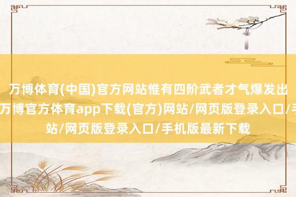 万博体育(中国)官方网站惟有四阶武者才气爆发出四千斤的力量-万博官方体育app下载(官方)网站/网页版登录入口/手机版最新下载