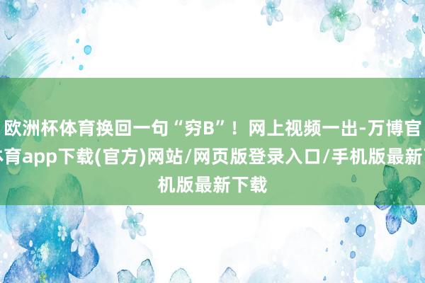 欧洲杯体育换回一句“穷B”！网上视频一出-万博官方体育app下载(官方)网站/网页版登录入口/手机版最新下载