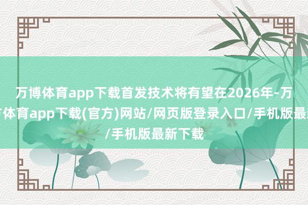 万博体育app下载首发技术将有望在2026年-万博官方体育app下载(官方)网站/网页版登录入口/手机版最新下载