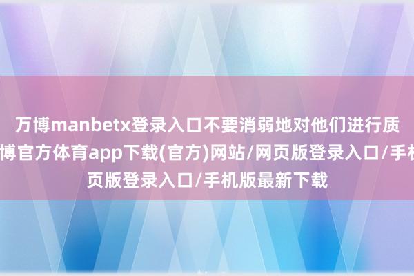 万博manbetx登录入口不要消弱地对他们进行质疑或数落-万博官方体育app下载(官方)网站/网页版登录入口/手机版最新下载