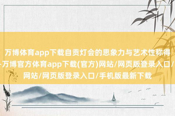 万博体育app下载自贡灯会的思象力与艺术性称得上一句“第一”-万博官方体育app下载(官方)网站/网页版登录入口/手机版最新下载