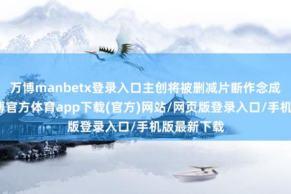 万博manbetx登录入口主创将被删减片断作念成短视频-万博官方体育app下载(官方)网站/网页版登录入口/手机版最新下载