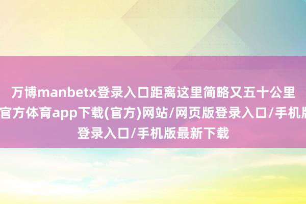 万博manbetx登录入口距离这里简略又五十公里独揽-万博官方体育app下载(官方)网站/网页版登录入口/手机版最新下载