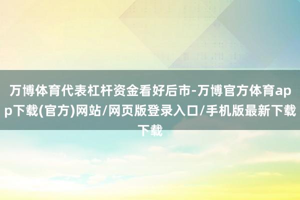 万博体育代表杠杆资金看好后市-万博官方体育app下载(官方)网站/网页版登录入口/手机版最新下载