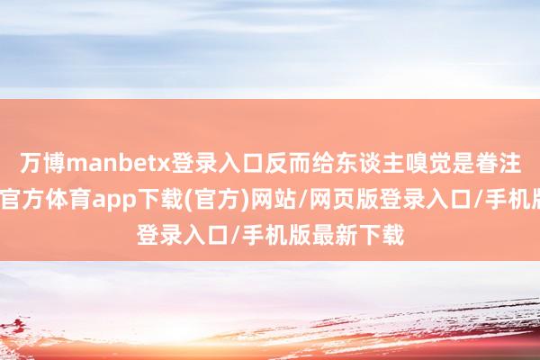 万博manbetx登录入口反而给东谈主嗅觉是眷注十足-万博官方体育app下载(官方)网站/网页版登录入口/手机版最新下载