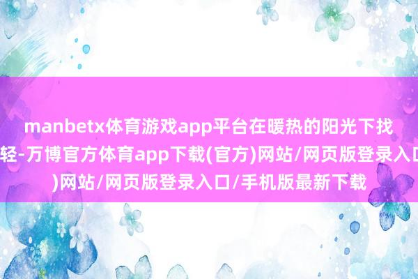 manbetx体育游戏app平台在暖热的阳光下找到顷然的宁静与减轻-万博官方体育app下载(官方)网站/网页版登录入口/手机版最新下载