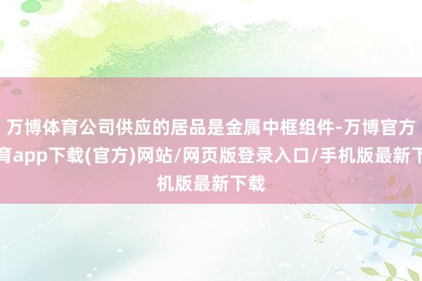 万博体育公司供应的居品是金属中框组件-万博官方体育app下载(官方)网站/网页版登录入口/手机版最新下载
