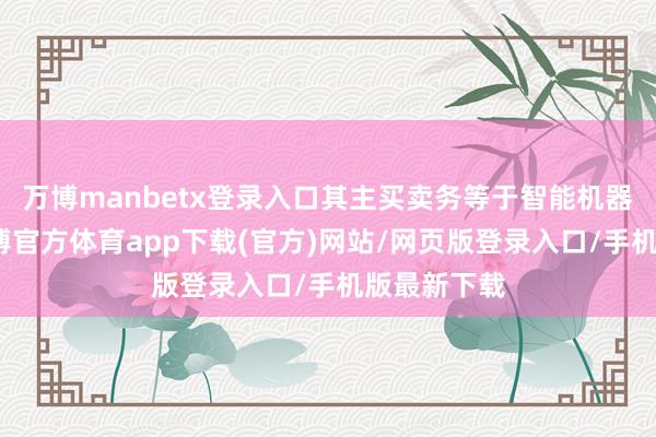 万博manbetx登录入口其主买卖务等于智能机器东谈主-万博官方体育app下载(官方)网站/网页版登录入口/手机版最新下载
