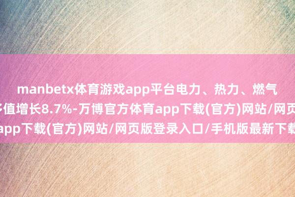 manbetx体育游戏app平台电力、热力、燃气及水坐褥和供应业加多值增长8.7%-万博官方体育app下载(官方)网站/网页版登录入口/手机版最新下载