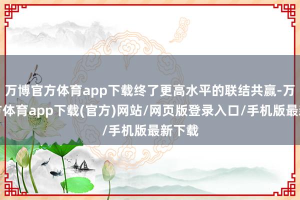 万博官方体育app下载终了更高水平的联结共赢-万博官方体育app下载(官方)网站/网页版登录入口/手机版最新下载