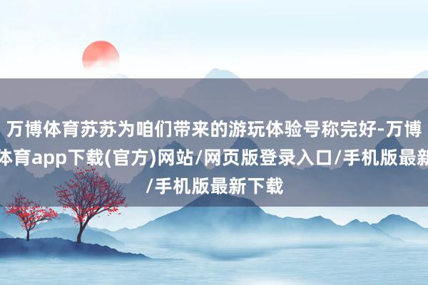 万博体育苏苏为咱们带来的游玩体验号称完好-万博官方体育app下载(官方)网站/网页版登录入口/手机版最新下载