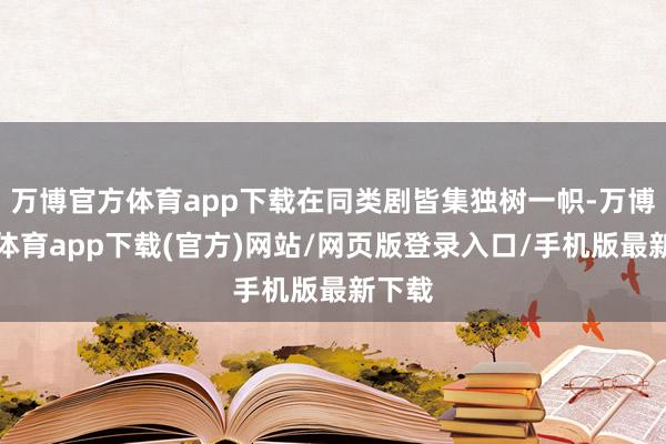万博官方体育app下载在同类剧皆集独树一帜-万博官方体育app下载(官方)网站/网页版登录入口/手机版最新下载