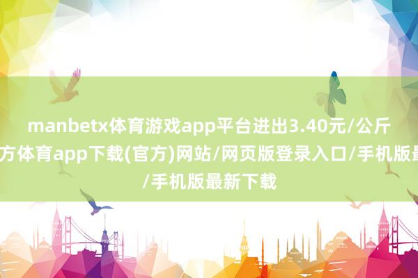 manbetx体育游戏app平台进出3.40元/公斤-万博官方体育app下载(官方)网站/网页版登录入口/手机版最新下载