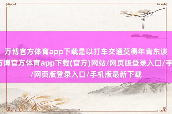 万博官方体育app下载是以打车交通莫得年青东谈主那么浅陋-万博官方体育app下载(官方)网站/网页版登录入口/手机版最新下载