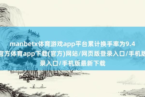 manbetx体育游戏app平台累计换手率为9.45%-万博官方体育app下载(官方)网站/网页版登录入口/手机版最新下载