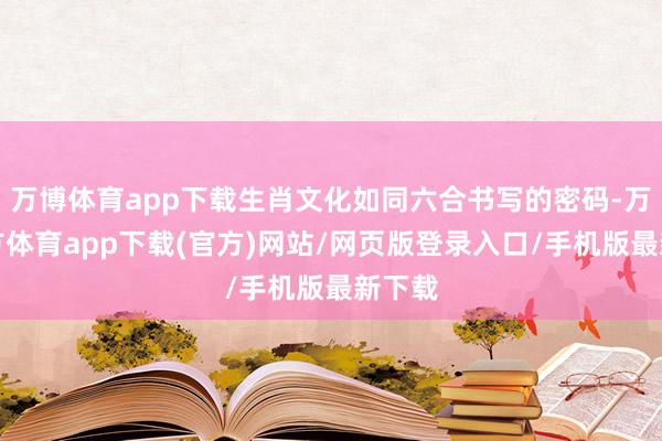 万博体育app下载生肖文化如同六合书写的密码-万博官方体育app下载(官方)网站/网页版登录入口/手机版最新下载