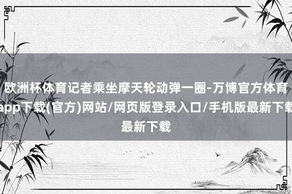 欧洲杯体育记者乘坐摩天轮动弹一圈-万博官方体育app下载(官方)网站/网页版登录入口/手机版最新下载