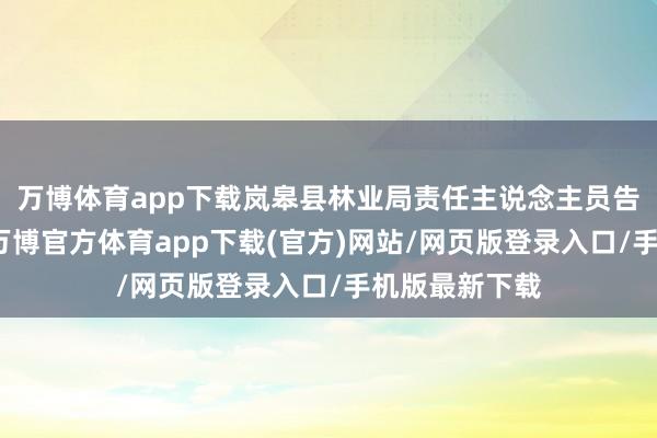 万博体育app下载岚皋县林业局责任主说念主员告诉南皆记者-万博官方体育app下载(官方)网站/网页版登录入口/手机版最新下载
