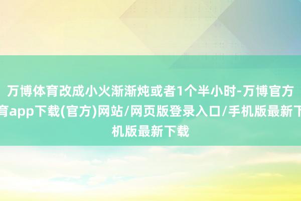 万博体育改成小火渐渐炖或者1个半小时-万博官方体育app下载(官方)网站/网页版登录入口/手机版最新下载