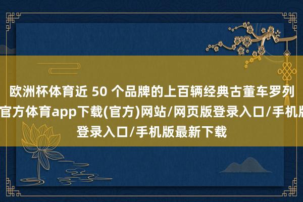 欧洲杯体育近 50 个品牌的上百辆经典古董车罗列其中-万博官方体育app下载(官方)网站/网页版登录入口/手机版最新下载