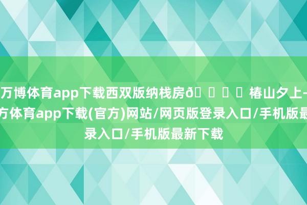 万博体育app下载西双版纳栈房🏝️椿山夕上-万博官方体育app下载(官方)网站/网页版登录入口/手机版最新下载