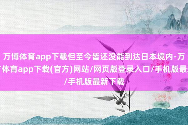 万博体育app下载但至今皆还没能到达日本境内-万博官方体育app下载(官方)网站/网页版登录入口/手机版最新下载