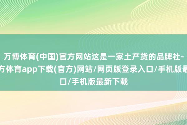 万博体育(中国)官方网站这是一家土产货的品牌社-万博官方体育app下载(官方)网站/网页版登录入口/手机版最新下载