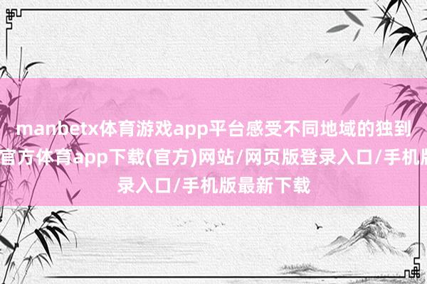 manbetx体育游戏app平台感受不同地域的独到魔力-万博官方体育app下载(官方)网站/网页版登录入口/手机版最新下载