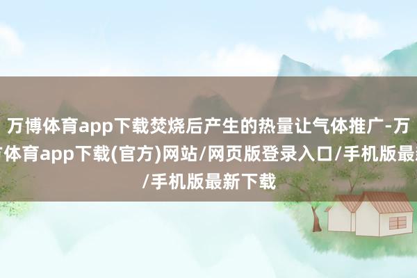 万博体育app下载焚烧后产生的热量让气体推广-万博官方体育app下载(官方)网站/网页版登录入口/手机版最新下载
