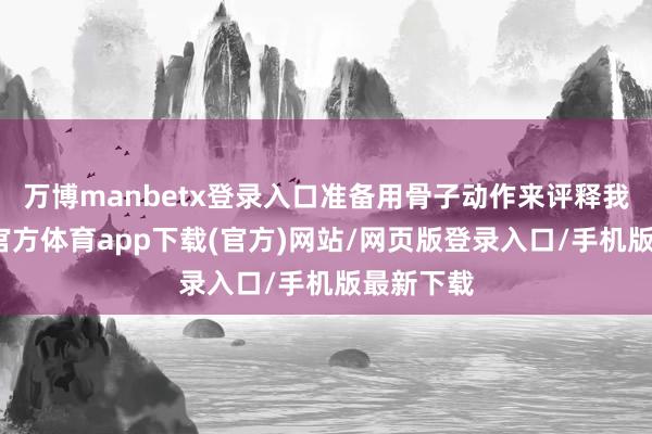 万博manbetx登录入口准备用骨子动作来评释我方-万博官方体育app下载(官方)网站/网页版登录入口/手机版最新下载