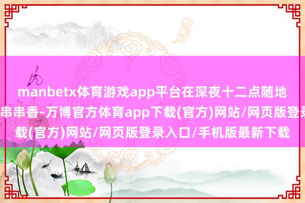 manbetx体育游戏app平台在深夜十二点随地可见烤串、铁板鱿鱼、串串香-万博官方体育app下载(官方)网站/网页版登录入口/手机版最新下载