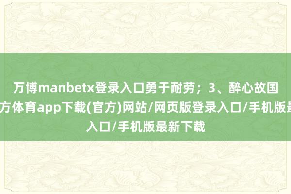 万博manbetx登录入口勇于耐劳；3、醉心故国-万博官方体育app下载(官方)网站/网页版登录入口/手机版最新下载