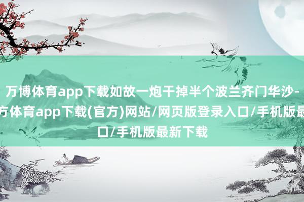 万博体育app下载如故一炮干掉半个波兰齐门华沙-万博官方体育app下载(官方)网站/网页版登录入口/手机版最新下载