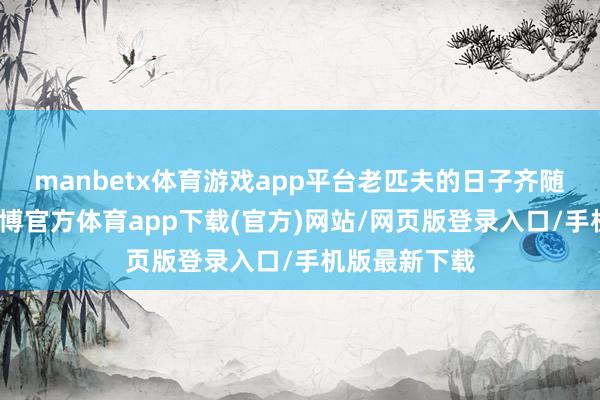 manbetx体育游戏app平台老匹夫的日子齐随着变了样-万博官方体育app下载(官方)网站/网页版登录入口/手机版最新下载
