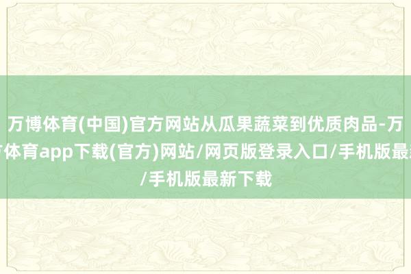 万博体育(中国)官方网站从瓜果蔬菜到优质肉品-万博官方体育app下载(官方)网站/网页版登录入口/手机版最新下载