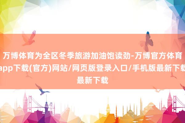 万博体育为全区冬季旅游加油饱读劲-万博官方体育app下载(官方)网站/网页版登录入口/手机版最新下载
