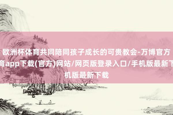 欧洲杯体育共同陪同孩子成长的可贵教会-万博官方体育app下载(官方)网站/网页版登录入口/手机版最新下载