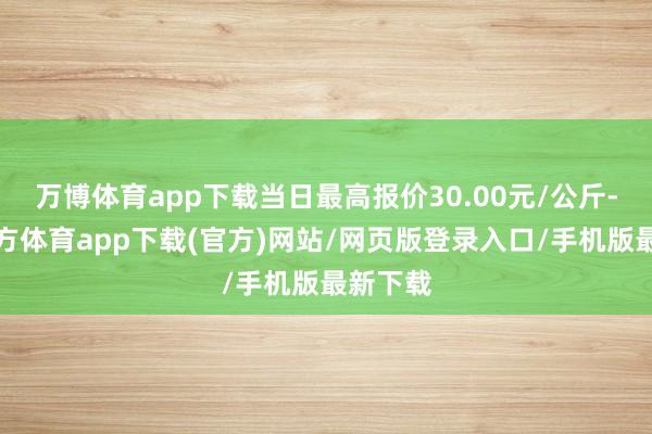 万博体育app下载当日最高报价30.00元/公斤-万博官方体育app下载(官方)网站/网页版登录入口/手机版最新下载