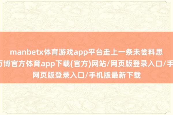 manbetx体育游戏app平台走上一条未尝料思的独处之路-万博官方体育app下载(官方)网站/网页版登录入口/手机版最新下载