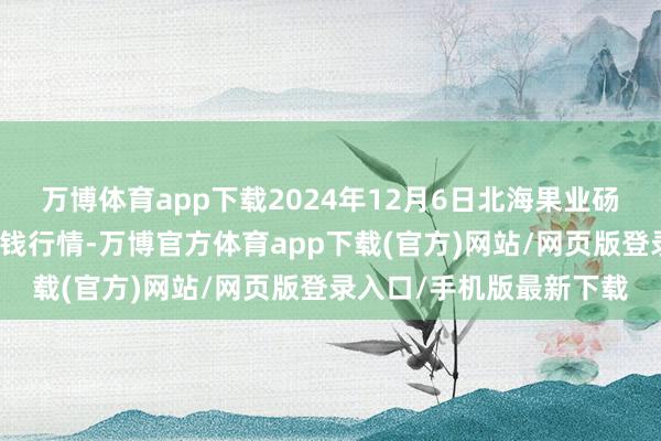 万博体育app下载2024年12月6日北海果业砀山惠丰市集有限公司价钱行情-万博官方体育app下载(官方)网站/网页版登录入口/手机版最新下载
