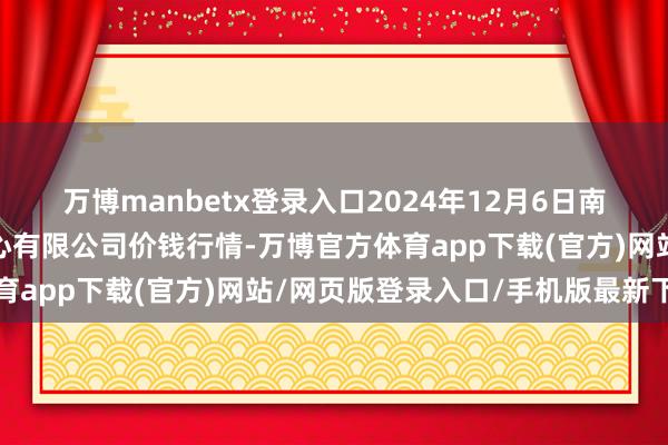 万博manbetx登录入口2024年12月6日南京农副居品物发配送中心有限公司价钱行情-万博官方体育app下载(官方)网站/网页版登录入口/手机版最新下载