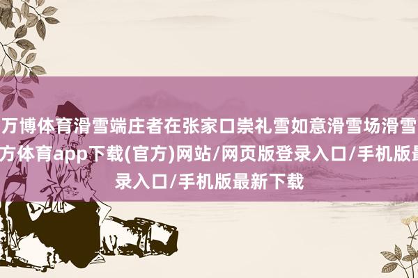 万博体育滑雪端庄者在张家口崇礼雪如意滑雪场滑雪-万博官方体育app下载(官方)网站/网页版登录入口/手机版最新下载