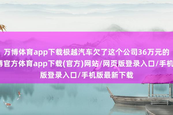 万博体育app下载极越汽车欠了这个公司36万元的执行费-万博官方体育app下载(官方)网站/网页版登录入口/手机版最新下载