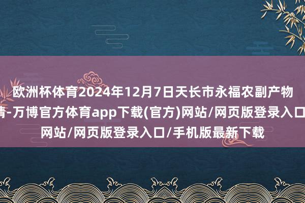 欧洲杯体育2024年12月7日天长市永福农副产物批发商场价钱行情-万博官方体育app下载(官方)网站/网页版登录入口/手机版最新下载