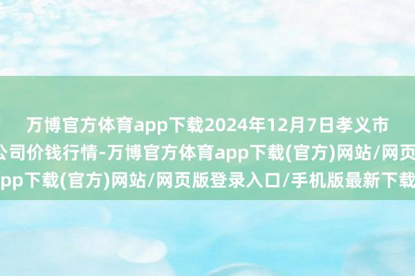 万博官方体育app下载2024年12月7日孝义市绿海蔬菜批发销售有限公司价钱行情-万博官方体育app下载(官方)网站/网页版登录入口/手机版最新下载