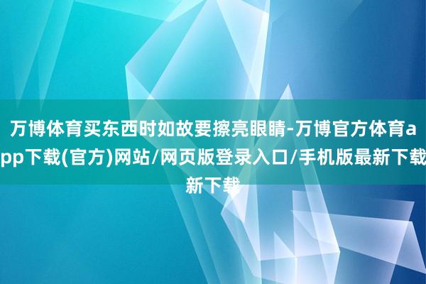 万博体育买东西时如故要擦亮眼睛-万博官方体育app下载(官方)网站/网页版登录入口/手机版最新下载
