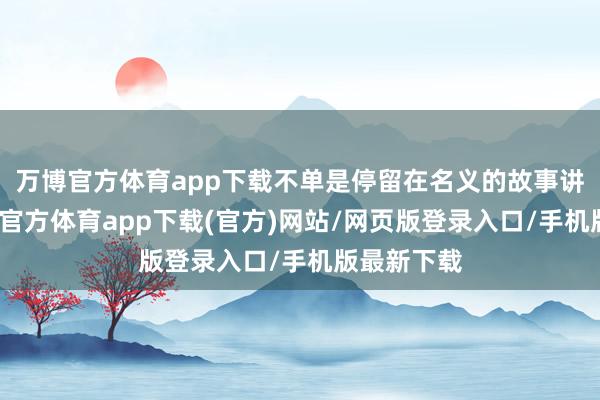 万博官方体育app下载不单是停留在名义的故事讲述上-万博官方体育app下载(官方)网站/网页版登录入口/手机版最新下载