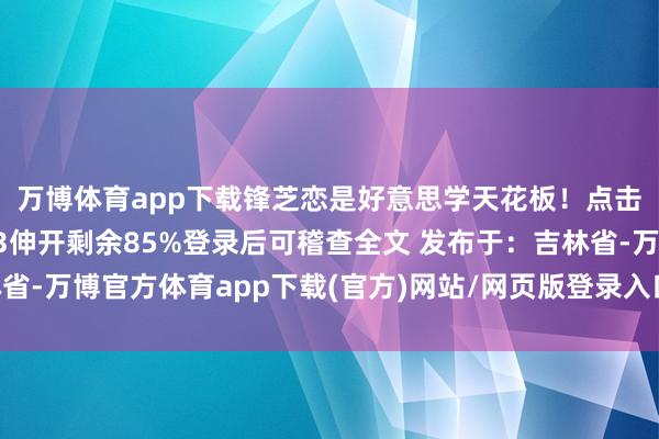 万博体育app下载锋芝恋是好意思学天花板！点击输入图片描述（最多3伸开剩余85%登录后可稽查全文 发布于：吉林省-万博官方体育app下载(官方)网站/网页版登录入口/手机版最新下载