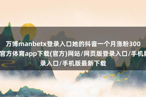 万博manbetx登录入口她的抖音一个月涨粉300多万-万博官方体育app下载(官方)网站/网页版登录入口/手机版最新下载