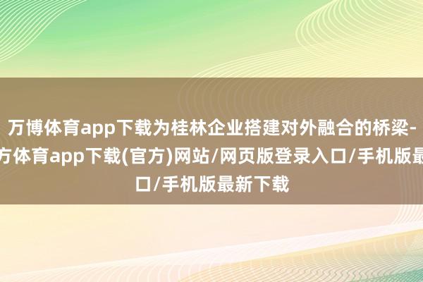 万博体育app下载为桂林企业搭建对外融合的桥梁-万博官方体育app下载(官方)网站/网页版登录入口/手机版最新下载